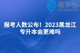 报考人数公布！2023黑龙江专升本会更难吗