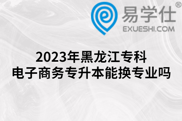 2023年黑龙江专科电子商务专升本能换专业吗