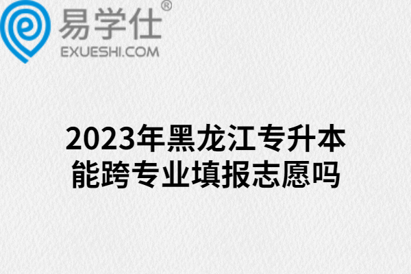 2023年黑龙江专升本能跨专业填报志愿吗