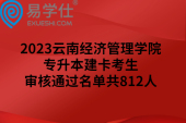 2023云南经济管理学院专升本建卡考生审核通过名单共812人