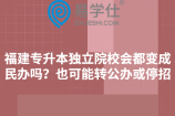 福建专升本独立院校会都变成民办吗？也可能转公办或停招