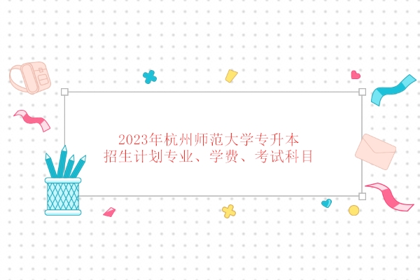 2023年杭州师范大学专升本招生计划专业、学费、考试科目 