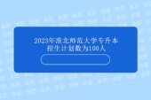 2023年淮北师范大学专升本招生计划100人 稳定招生！