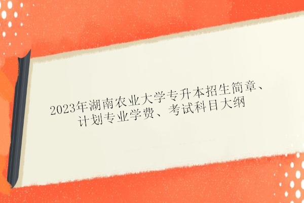 2023年湖南农业大学专升本招生简章、计划专业学费、考试科目大纲
