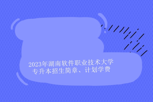 2023年湖南软件职业技术大学专升本招生简章、计划学费