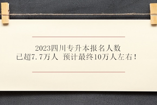 2023四川专升本报名人数已超7.7万人 预计最终10万人左右！