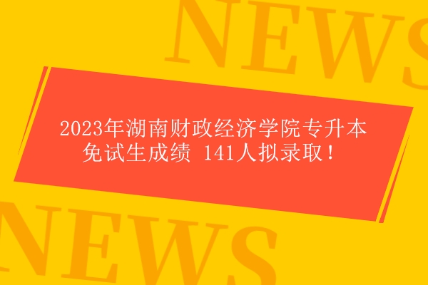 2023年湖南财政经济学院专升本免试生成绩 141人拟录取！