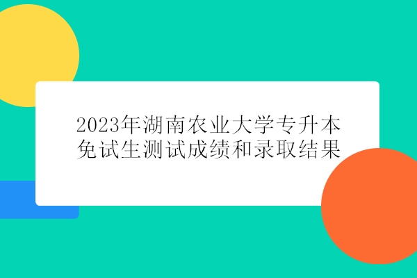 2023年湖南农业大学专升本免试生测试成绩和录取结果