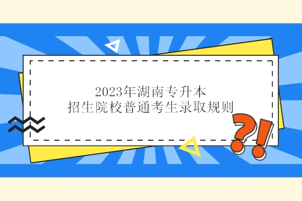 2023年湖南专升本招生院校普通考生录取规则