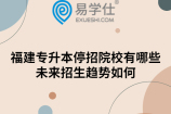 福建专升本停招院校有哪些?未来招生趋势如何
