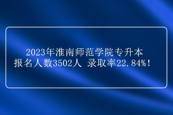 2023年淮南师范学院专升本报名人数3502人 录取率22.84%！