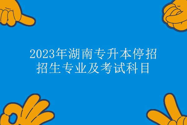 2023年湖南专升本停招招生专业及考试科目汇总