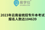 2023年云南省统招专升本考试报名人数达104639