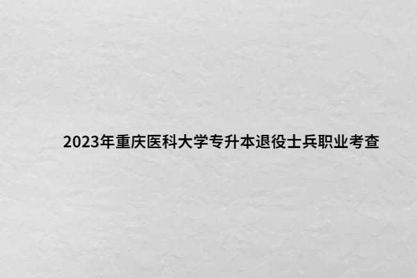 2023年重庆医科大学专升本退役士兵职业考查内容及时间