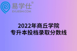 2022年商丘学院专升本投档录取分数线公布，通信工程分数较低