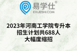 2023年河南工学院专升本招生计划共688人！大幅度缩招