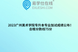 2023广州美术学院专升本专业加试成绩公布！合格分数线75分