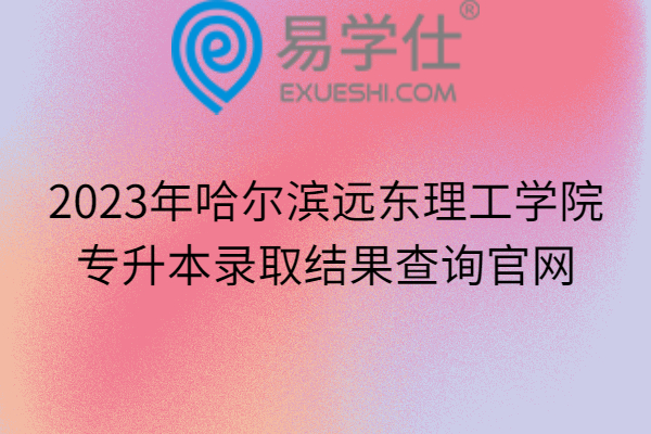 2023年哈尔滨远东理工学院专升本录取结果查询官网
