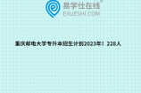 重庆邮电大学专升本招生计划2023年！228人