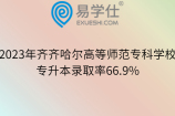 2023年齐齐哈尔高等师范专科学校专升本录取率66.9%