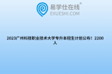2023广州科技职业技术大学专升本招生计划公布！2200人