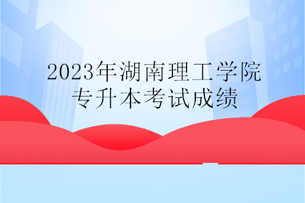2023年湖南理工学院专升本考试成绩公示 马上查询！
