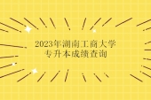 2023年湖南工商大学专升本成绩查询 点击查看哦！