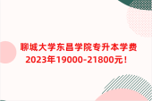 聊城大学东昌学院专升本学费2023年19000-21800元！