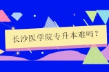 长沙医学院专升本难吗？比较难22年录取率低于40%！