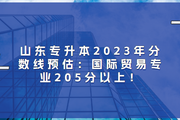 山东专升本2023年分数线预估：国际贸易专业205分以上！