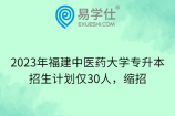 2023年福建中医药大学专升本招生计划仅30人，缩招