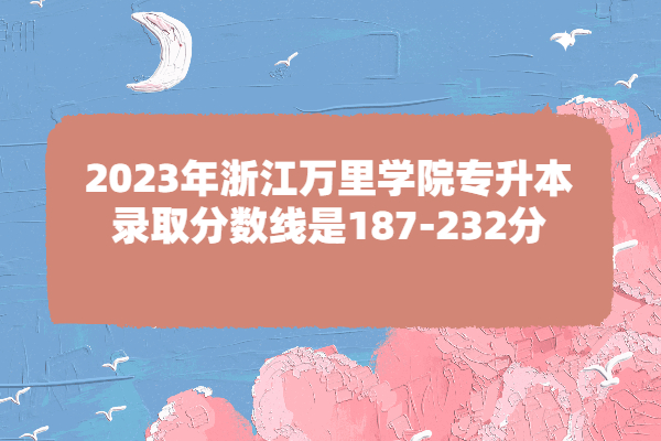 2023年浙江万里学院专升本录取分数线是187-232分