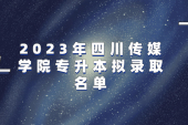 2023年四川传媒学院专升本拟录取名单 285人录取！