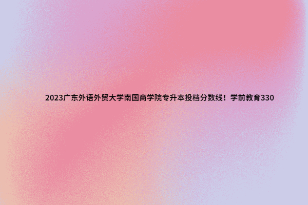 2023广东外语外贸大学南国商学院专升本投档分数线