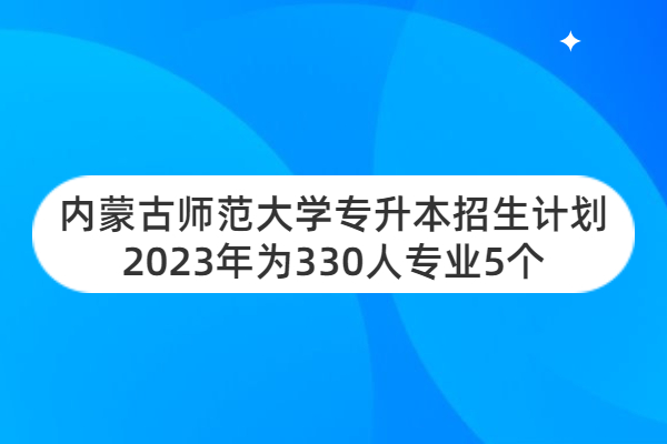 内蒙古师范大学专升本招生计划2023年为330人专业5个