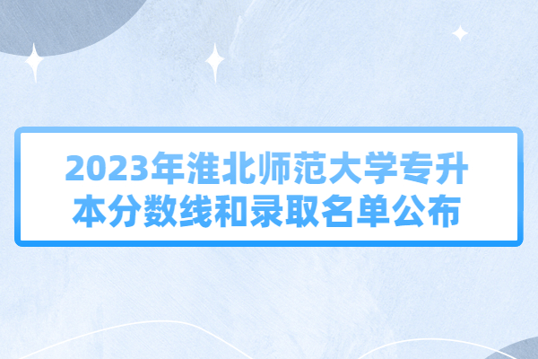 2023年淮北师范大学专升本分数线和录取名单公布