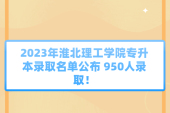 2023年淮北理工学院专升本录取名单公布 950人录取！