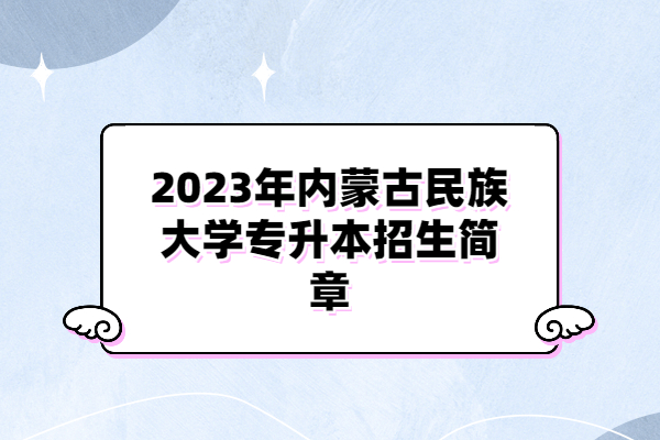 2023年内蒙古民族大学专升本招生简章发布 有你关心的内容！