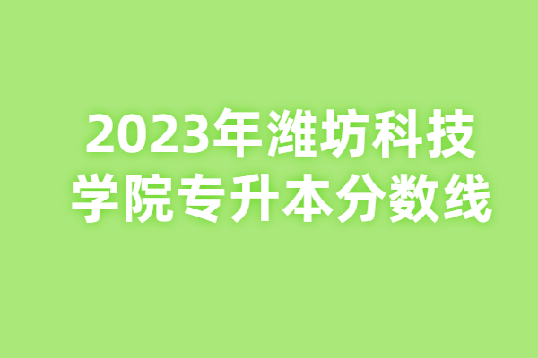 2023年潍坊科技学院专升本分数线已揭晓，可做准备了！