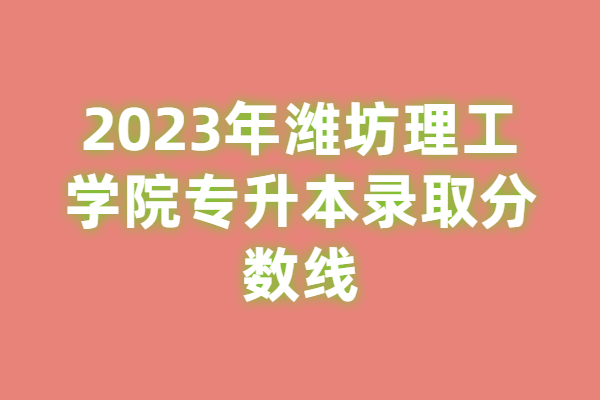 2023年潍坊理工学院专升本分数线已揭晓，可做准备了！