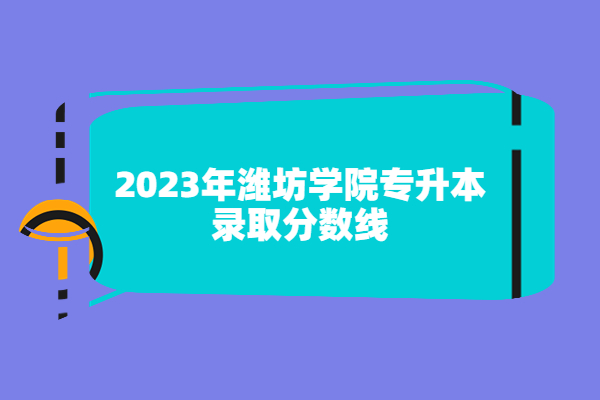 2023年潍坊学院专升本分数线已揭晓，可做准备了！