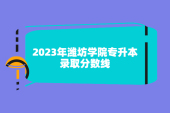2023年潍坊学院专升本分数线已揭晓，可做准备了！