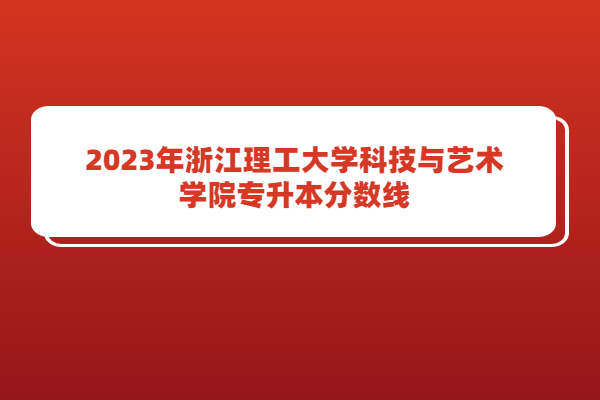 2023年浙江理工大学科技与艺术学院专升本分数线公布！