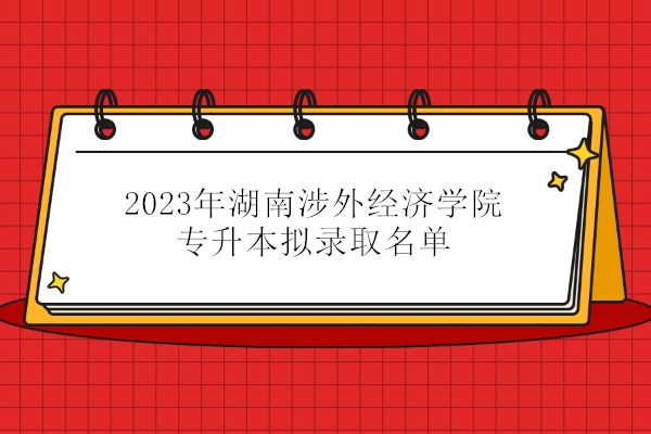 2023年湖南涉外经济学院专升本拟录取名单