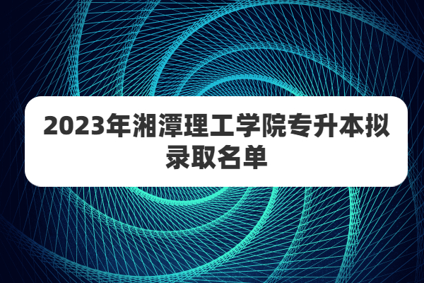 期待已久的2023年湘潭理工学院专升本录取名单终于出炉啦！