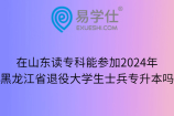 在山东读专科能参加2024年黑龙江省退役大学生士兵专升本吗