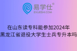 在山东读专科能参加2024年黑龙江省退役大学生士兵专升本吗