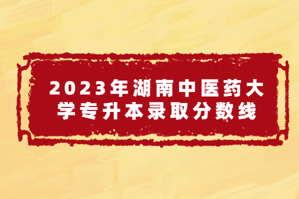 2023年湖南中医药大学专升本分数线 录取线为148.5-216.5分！