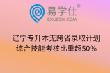 辽宁专升本无跨省录取计划、综合技能考核比重超50%