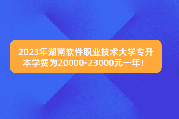 2023年湖南软件职业技术大学专升本学费为20000-23000元一年！
